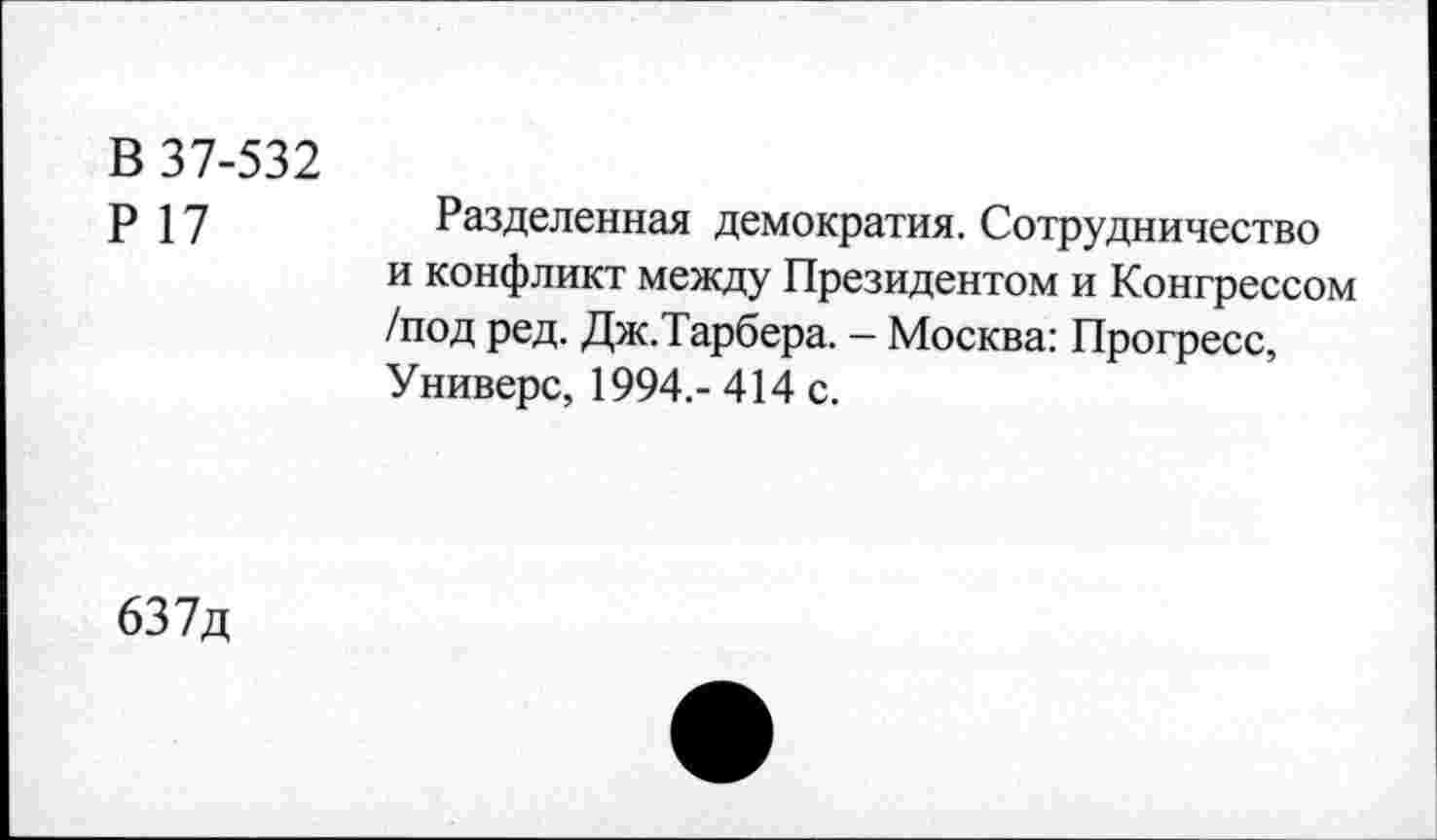 ﻿В 37-532
Р 17
Разделенная демократия. Сотрудничество и конфликт между Президентом и Конгрессом /под ред. Дж.Тарбера. - Москва: Прогресс, Универе, 1994,- 414 с.
637д